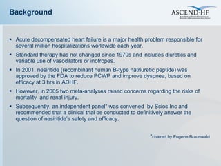Background Acute decompensated heart failure is a major health problem responsible for several million hospitalizations worldwide each year.  Standard therapy has not changed since 1970s and includes diuretics and variable use of vasodilators or inotropes. In 2001, nesiritide (recombinant human B-type natriuretic peptide) was approved by the FDA to reduce PCWP and improve dyspnea, based on efficacy at 3 hrs in ADHF. However, in 2005 two meta-analyses raised concerns regarding the risks of mortality  and renal injury. Subsequently, an independent panel* was convened  by Scios Inc and recommended that a clinical trial be conducted to definitively answer the question of nesiritide’ s safety and efficacy. * chaired by Eugene Braunwald 