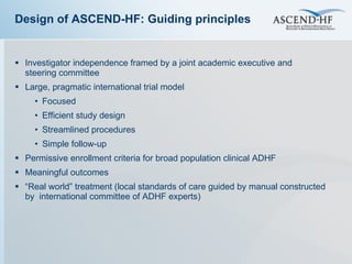 Investigator independence framed by a joint academic executive and  steering committee Large, pragmatic international trial model Focused Efficient study design Streamlined procedures Simple follow-up Permissive enrollment criteria for broad population clinical ADHF Meaningful outcomes “ Real world” treatment (local standards of care guided by manual constructed by  international committee of ADHF experts) Design of ASCEND-HF: Guiding principles 