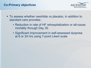 To assess whether nesiritide vs placebo, in addition to standard care provides: Reduction in rate of HF rehospitalization or all-cause mortality through Day 30 Significant improvement in self-assessed dyspnea  at 6 or 24 hrs using 7-point Likert scale Co-Primary objectives 