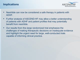 Implications Nesiritide can now be considered a safe therapy in patients with ADHF.  Further analysis of ASCEND-HF may allow a better understanding of patients with ADHF and patient profiles that may potentially benefit from nesiritide. Our results from this large randomized trial emphasize the challenges of making therapeutic decisions on inadequate evidence and highlight the urgent need for large, well-conducted trials capable of informing clinical practice.  