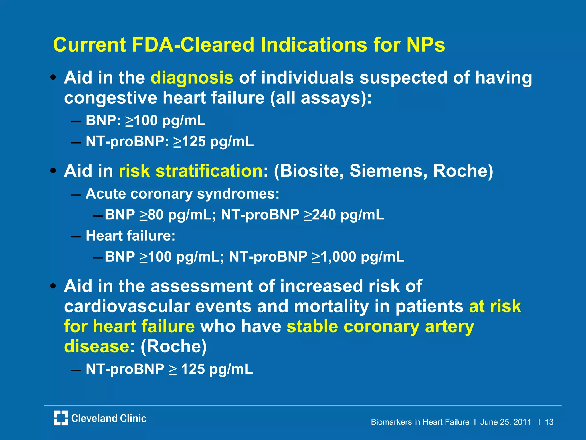 Current FDA-Cleared Indications for NPs Aid in the  diagnosis  of individuals suspected of having congestive heart failure (all assays): BNP:  ≥ 100 pg/mL NT-proBNP:  ≥ 125 pg/mL Aid in  risk stratification : (Biosite, Siemens, Roche) Acute coronary syndromes: BNP  ≥ 80 pg/mL; NT-proBNP  ≥ 240 pg/mL Heart failure: BNP  ≥ 100 pg/mL; NT-proBNP  ≥ 1,000 pg/mL Aid in the assessment of increased risk of cardiovascular events and mortality in patients  at risk for heart failure  who have  stable coronary artery disease : (Roche) NT-proBNP  ≥  125 pg/mL 