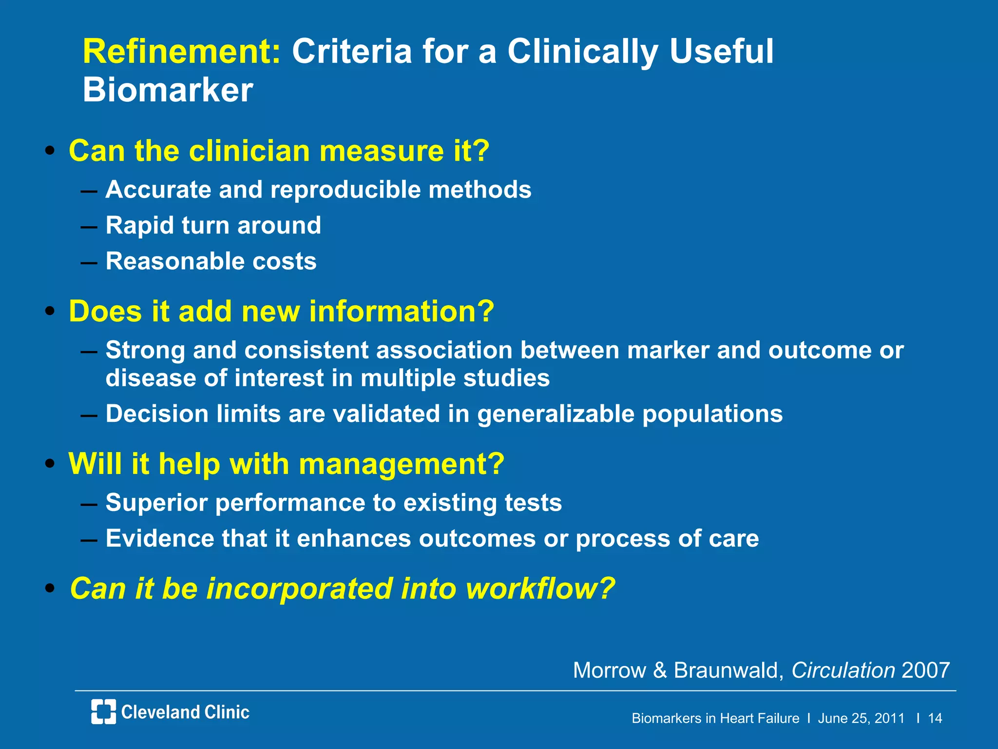 Refinement:  Criteria for a Clinically Useful Biomarker Can the clinician measure it? Accurate and reproducible methods Rapid turn around Reasonable costs Does it add new information? Strong and consistent association between marker and outcome or disease of interest in multiple studies Decision limits are validated in generalizable populations Will it help with management? Superior performance to existing tests Evidence that it enhances outcomes or process of care Can it be incorporated into workflow? Morrow & Braunwald,  Circulation  2007 