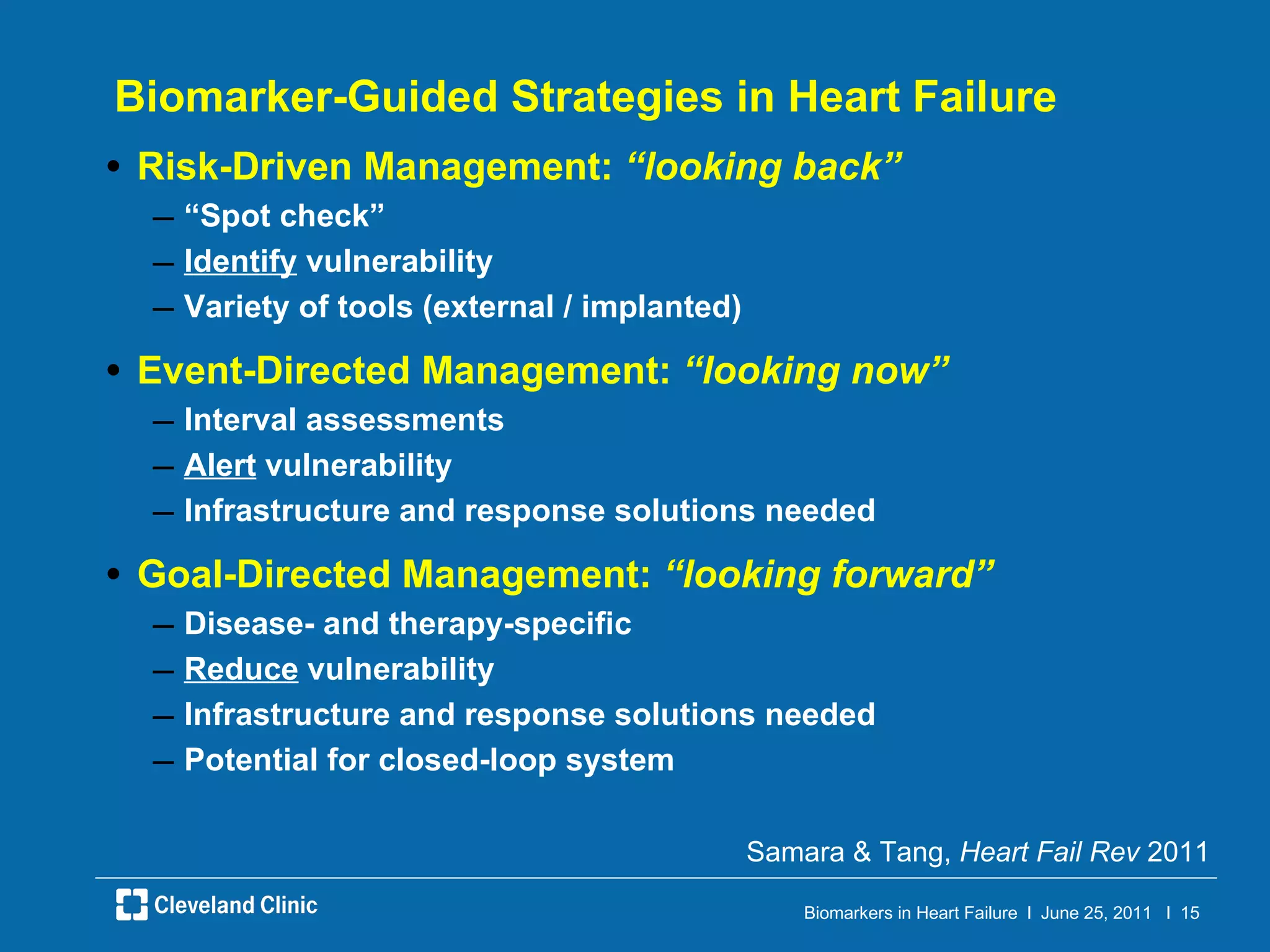 Biomarker-Guided Strategies in Heart Failure Risk-Driven Management:  “looking back” “ Spot check” Identify  vulnerability Variety of tools (external / implanted) Event-Directed Management:  “looking now” Interval assessments Alert  vulnerability Infrastructure and response solutions needed Goal-Directed Management:  “looking forward” Disease- and therapy-specific Reduce  vulnerability Infrastructure and response solutions needed Potential for closed-loop system Samara & Tang,  Heart Fail Rev  2011 