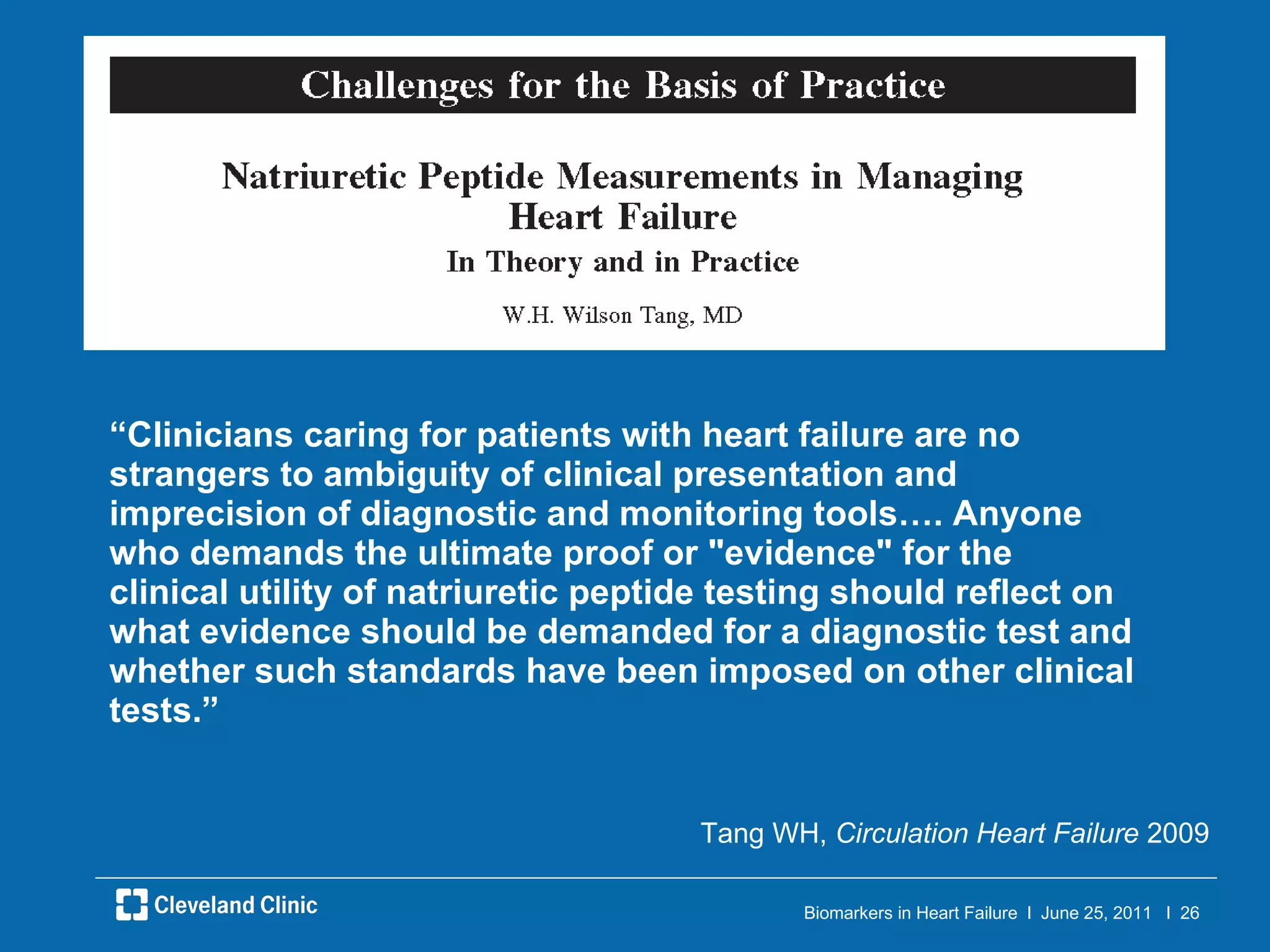 “ Clinicians caring for patients with heart failure are no strangers to ambiguity of clinical presentation and imprecision of diagnostic and monitoring tools…. Anyone who demands the ultimate proof or "evidence" for the clinical utility of natriuretic peptide testing should reflect on what evidence should be demanded for a diagnostic test and whether such standards have been imposed on other clinical tests.”  Tang WH,  Circulation Heart Failure  2009 