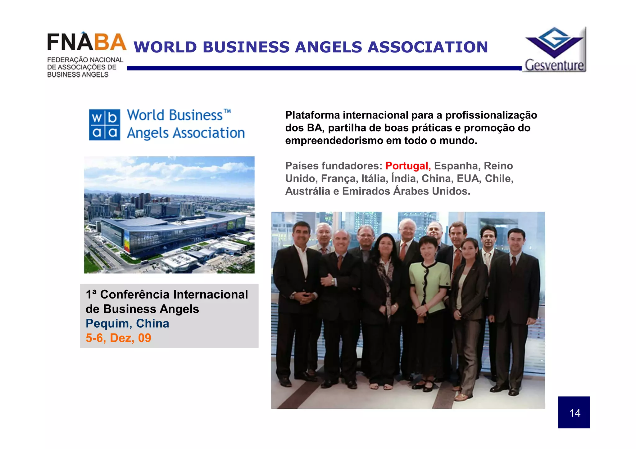 WORLD BUSINESS ANGELS ASSOCIATION



                               Plataforma internacional para a profissionalização
                               dos BA, partilha de boas práticas e promoção do
                               empreendedorismo em todo o mundo.

                               Países fundadores: Portugal, Espanha, Reino
                               Unido, França, Itália, Índia, China, EUA, Chile,
                               Austrália e Emirados Árabes Unidos.




1ª Conferência Internacional
de Business Angels
Pequim, China
5-6, Dez, 09




                                                                                    14
 