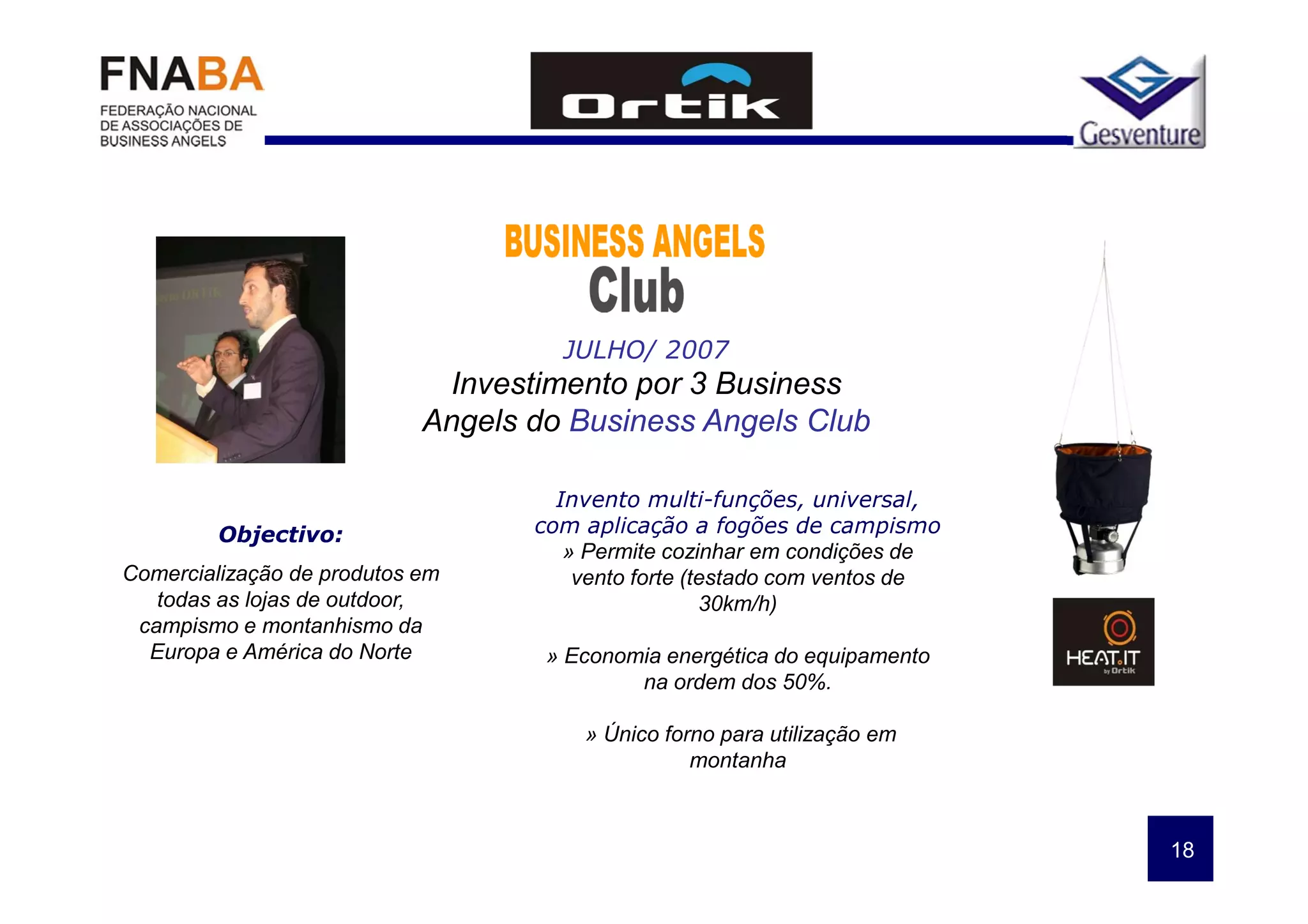 JULHO/ 2007
                             Investimento por 3 Business
                            Angels do Business Angels Club

                                     Invento multi-funções, universal,
         Objectivo:                com aplicação a fogões de campismo
                                      » Permite cozinhar em condições de
Comercialização de produtos em         vento forte (testado com ventos de
   todas as lojas de outdoor,                        30km/h)
 campismo e montanhismo da
  Europa e América do Norte         » Economia energética do equipamento
                                            na ordem dos 50%.

                                       » Único forno para utilização em
                                                  montanha



                                                                            18
 