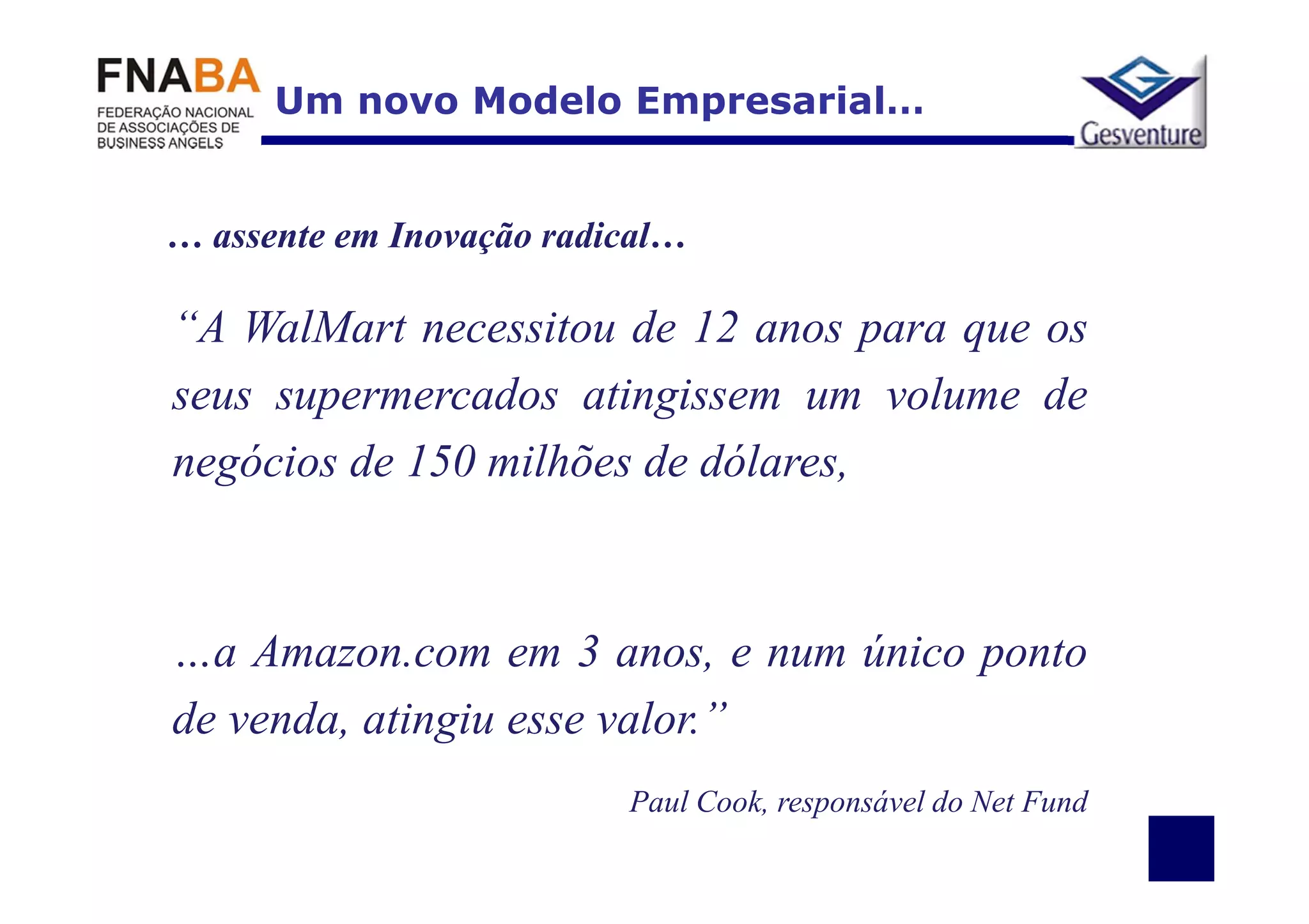 Um novo Modelo Empresarial…


… assente em Inovação radical…

“A WalMart necessitou de 12 anos para que os
seus supermercados atingissem um volume de
negócios de 150 milhões de dólares,



…a Amazon.com em 3 anos, e num único ponto
de venda, atingiu esse valor.”
                          Paul Cook, responsável do Net Fund
 