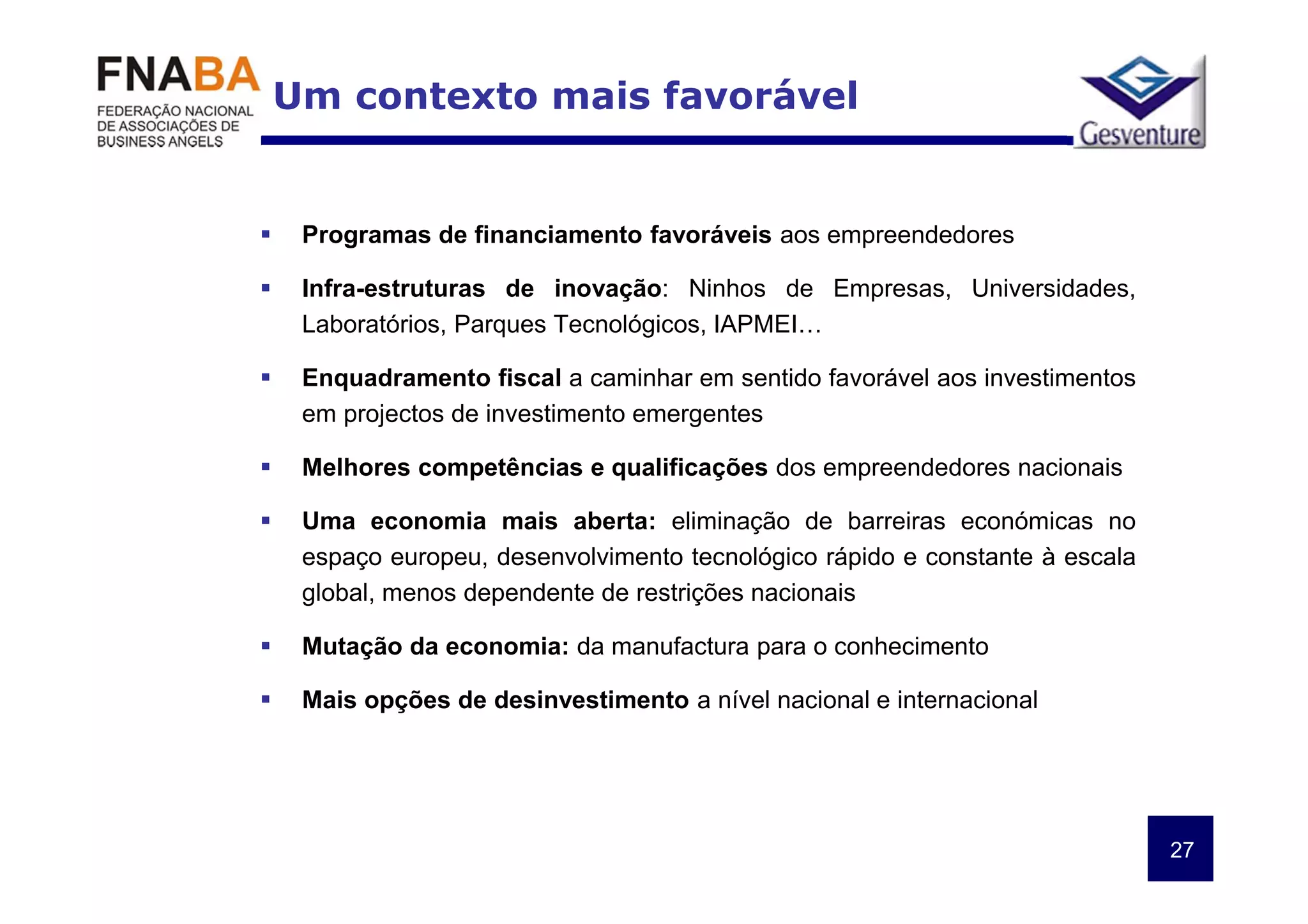 Um contexto mais favorável


 Programas de financiamento favoráveis aos empreendedores

 Infra-estruturas de inovação: Ninhos de Empresas, Universidades,
 Laboratórios, Parques Tecnológicos, IAPMEI…

 Enquadramento fiscal a caminhar em sentido favorável aos investimentos
 em projectos de investimento emergentes

 Melhores competências e qualificações dos empreendedores nacionais

 Uma economia mais aberta: eliminação de barreiras económicas no
 espaço europeu, desenvolvimento tecnológico rápido e constante à escala
 global, menos dependente de restrições nacionais

 Mutação da economia: da manufactura para o conhecimento

 Mais opções de desinvestimento a nível nacional e internacional




                                                                           27
 