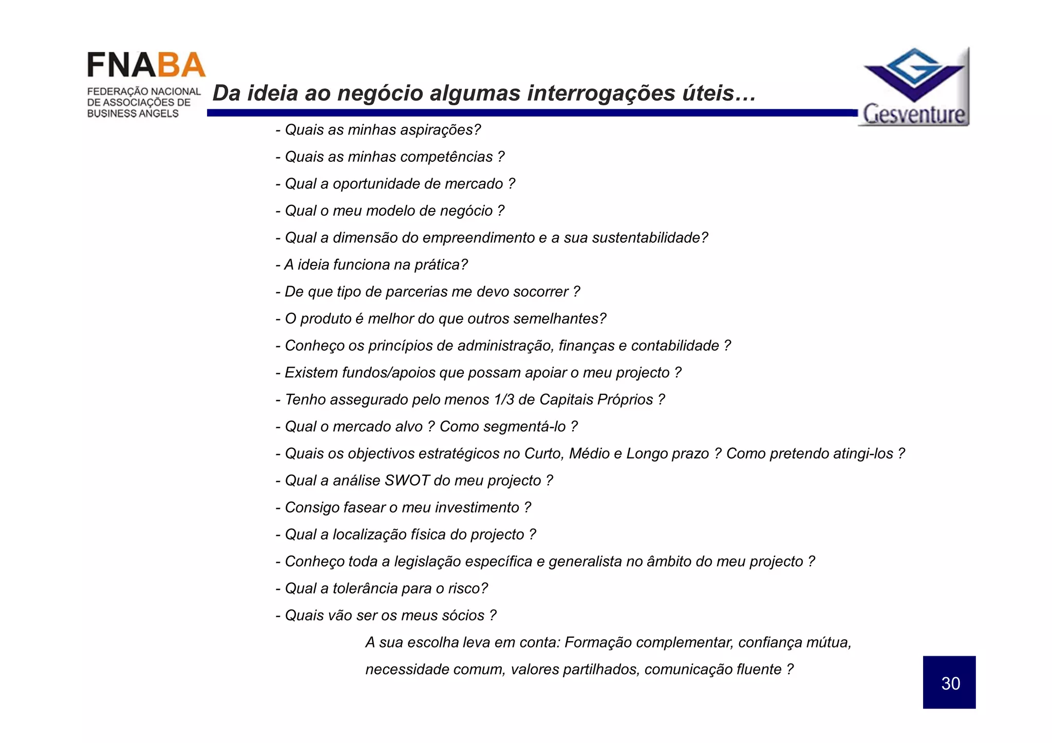 Da ideia ao negócio algumas interrogações úteis…
     - Quais as minhas aspirações?
     - Quais as minhas competências ?
     - Qual a oportunidade de mercado ?
     - Qual o meu modelo de negócio ?
     - Qual a dimensão do empreendimento e a sua sustentabilidade?
     - A ideia funciona na prática?
     - De que tipo de parcerias me devo socorrer ?
     - O produto é melhor do que outros semelhantes?
     - Conheço os princípios de administração, finanças e contabilidade ?
     - Existem fundos/apoios que possam apoiar o meu projecto ?
     - Tenho assegurado pelo menos 1/3 de Capitais Próprios ?
     - Qual o mercado alvo ? Como segmentá-lo ?
     - Quais os objectivos estratégicos no Curto, Médio e Longo prazo ? Como pretendo atingi-los ?
     - Qual a análise SWOT do meu projecto ?
     - Consigo fasear o meu investimento ?
     - Qual a localização física do projecto ?
     - Conheço toda a legislação específica e generalista no âmbito do meu projecto ?
     - Qual a tolerância para o risco?
     - Quais vão ser os meus sócios ?
                   A sua escolha leva em conta: Formação complementar, confiança mútua,
                   necessidade comum, valores partilhados, comunicação fluente ?
                                                                                                     30
 