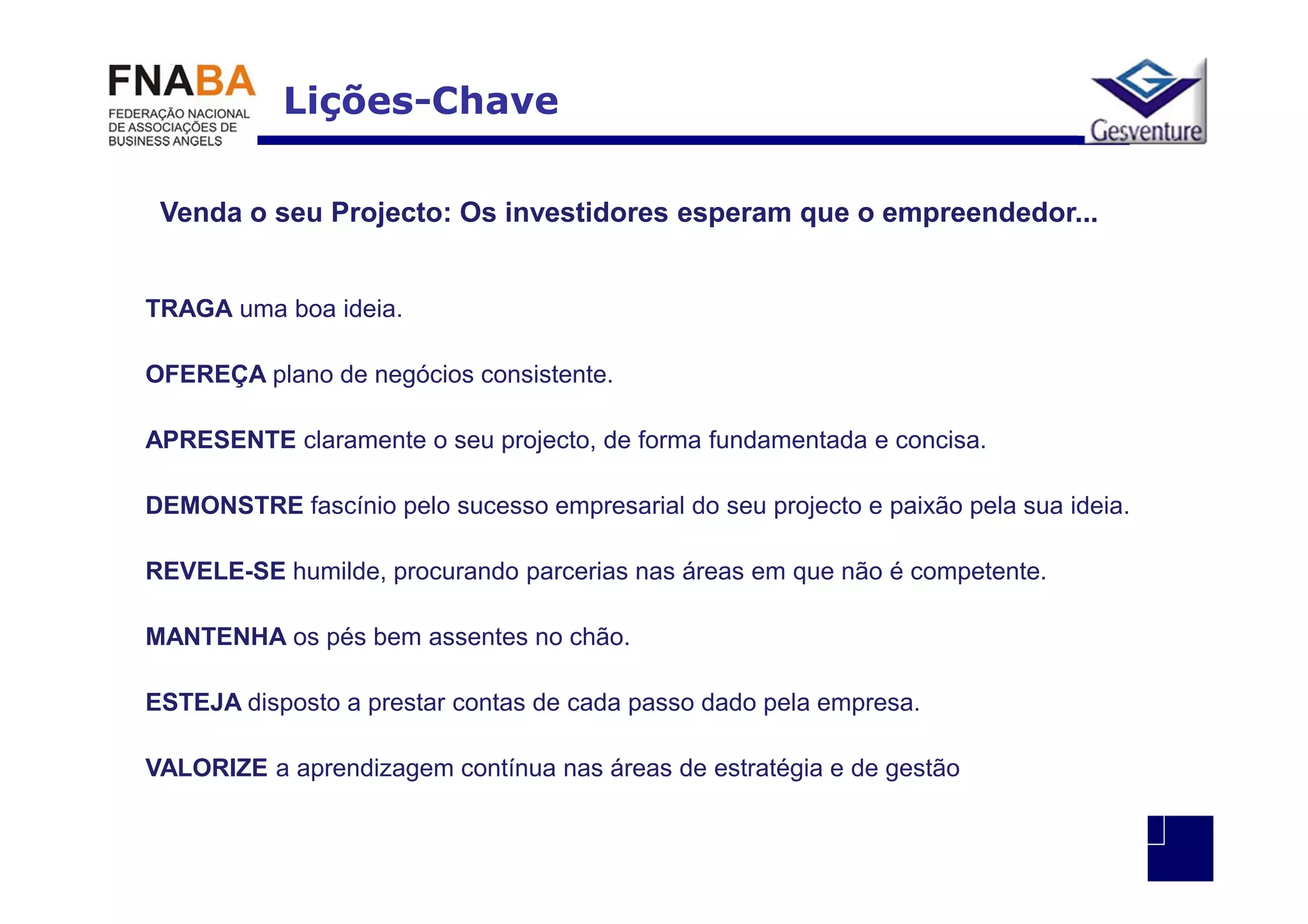 Lições-Chave

 Venda o seu Projecto: Os investidores esperam que o empreendedor...


TRAGA uma boa ideia.

OFEREÇA plano de negócios consistente.

APRESENTE claramente o seu projecto, de forma fundamentada e concisa.

DEMONSTRE fascínio pelo sucesso empresarial do seu projecto e paixão pela sua ideia.

REVELE-SE humilde, procurando parcerias nas áreas em que não é competente.

MANTENHA os pés bem assentes no chão.

ESTEJA disposto a prestar contas de cada passo dado pela empresa.

VALORIZE a aprendizagem contínua nas áreas de estratégia e de gestão
 