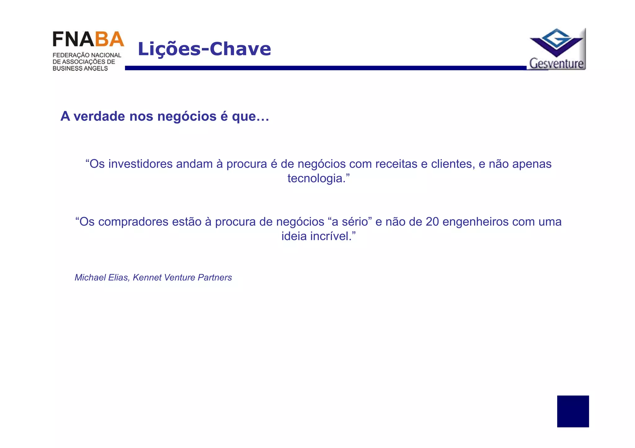 Lições-Chave


A verdade nos negócios é que…


   “Os investidores andam à procura é de negócios com receitas e clientes, e não apenas
                                       tecnologia.”


  “Os compradores estão à procura de negócios “a sério” e não de 20 engenheiros com uma
                                      ideia incrível.”


 Michael Elias, Kennet Venture Partners
 