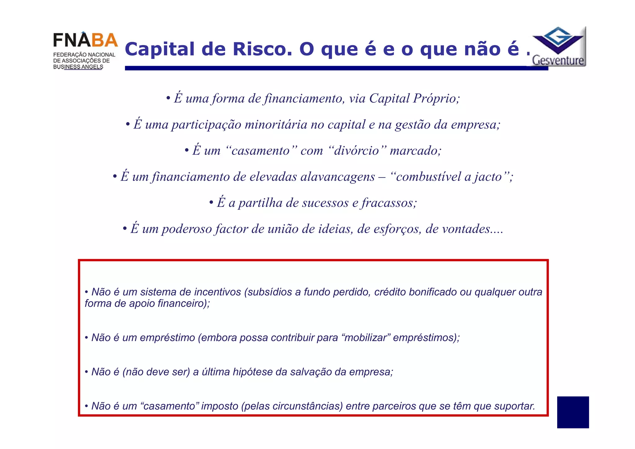 Capital de Risco. O que é e o que não é …

                 • É uma forma de financiamento, via Capital Próprio;
        • É uma participação minoritária no capital e na gestão da empresa;
                     • É um “casamento” com “divórcio” marcado;
     • É um financiamento de elevadas alavancagens – “combustível a jacto”;
                          • É a partilha de sucessos e fracassos;
        • É um poderoso factor de união de ideias, de esforços, de vontades....



• Não é um sistema de incentivos (subsídios a fundo perdido, crédito bonificado ou qualquer outra
forma de apoio financeiro);


• Não é um empréstimo (embora possa contribuir para “mobilizar” empréstimos);


• Não é (não deve ser) a última hipótese da salvação da empresa;


• Não é um “casamento” imposto (pelas circunstâncias) entre parceiros que se têm que suportar.
 