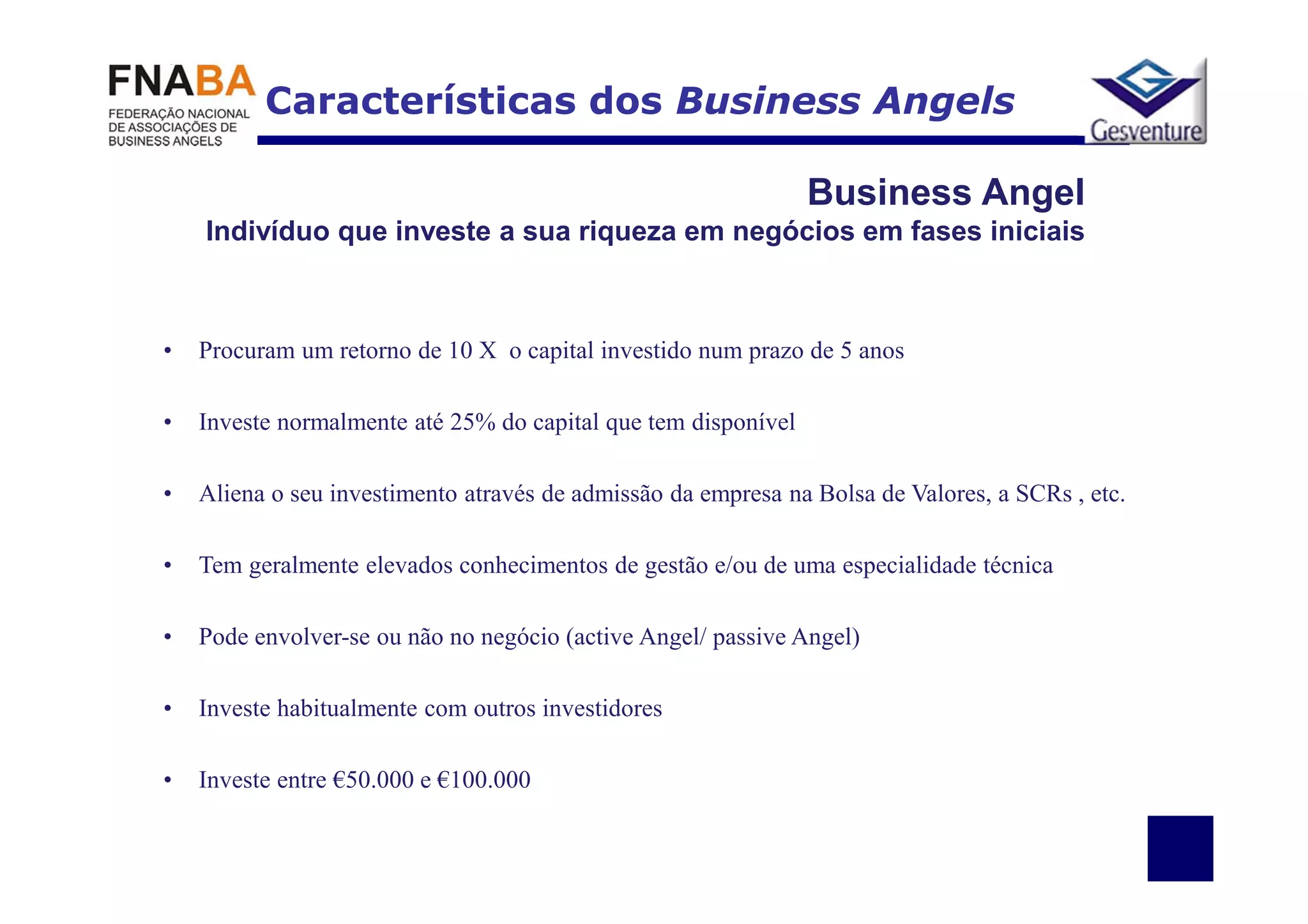 Características dos Business Angels

                                                                Business Angel
    Indivíduo que investe a sua riqueza em negócios em fases iniciais



•   Procuram um retorno de 10 X o capital investido num prazo de 5 anos

•   Investe normalmente até 25% do capital que tem disponível

•   Aliena o seu investimento através de admissão da empresa na Bolsa de Valores, a SCRs , etc.

•   Tem geralmente elevados conhecimentos de gestão e/ou de uma especialidade técnica

•   Pode envolver-se ou não no negócio (active Angel/ passive Angel)

•   Investe habitualmente com outros investidores

•   Investe entre €50.000 e €100.000
 