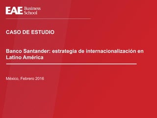 CASO DE ESTUDIO
Banco Santander: estrategia de internacionalización en
Latino América
México, Febrero 2016
 