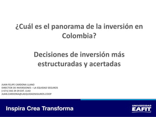 ¿Cuál es el panorama de la inversión en
Colombia?
Decisiones de inversión más
estructuradas y acertadas
JUAN FELIPE CARDONA LLANO
DIRECTOR DE INVERSIONES – LA EQUIDAD SEGUROS
(+571) 592 29 29 EXT. 1143
JUAN.CARDONA@LAEQUIDADSEGUROS.COOP
 