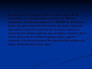 La cuenca del río Bogotá recibe las aguas negras de 26 municipios con una población cercana a los 500 mil habitantes y del distrito capital con 7.000.000 de habitantes. Existe una gran demanda del recurso del suelo, originada especialmente por la expansión de las zonas urbanas en suelos de alta calidad agrícola, que modifica y destruye unos suelos aptos para la actividad agropecuaria, y por el contrario, el acelerado proceso de urbanización implica una mayor demanda del recurso agua.  