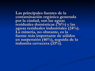 Las principales fuentes de la contaminación orgánica generada por la ciudad, son las aguas residuales domésticas (76%) y las aguas residuales industriales (24%). La minería, no obstante, es la fuente más importante de sólidos en suspensión (46%), seguida de la industria cervecera (33%).  