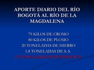 APORTE DIARIO DEL RÍO BOGOTÁ AL RÍO DE LA MAGDALENA 79 KILOS DE CROMO 80 KILOS DE PLOMO 20 TONELADAS DE HIERRO 1.8 TONELADAS DE S. S.  5.2 TONELADAS DE DETERGENTE 