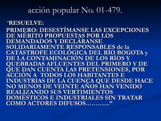acción popular No. 01-479.   “ RESUELVE: PRIMERO: DESESTÍMANSE LAS EXCEPCIONES DE MÉRITO PROPUESTAS POR LOS DEMANDADOS Y DECLÁRANSE SOLIDARIAMENTE RESPONSABLES de la CATÁSTROFE ECOLÓGICA DEL RÍO BOGOTA y DE LA CONTAMINACIÓN DE LOS RÍOS Y QUEBRADAS AFLUENTES DEL PRIMERO Y DE QUE DAN CUENTA LAS PRETENSIONES, POR ACCIÓN A  TODOS LOS HABITANTES E INDUSTRIAS DE LA CUENCA QUE DESDE HACE NO MENOS DE VEINTE AÑOS HAN VENIDO REALIZANDO SUS VERTIMIENTOS DOMÉSTICOS E INDUSTRIALES SIN TRATAR COMO ACTORES DIFUSOS.………..” 