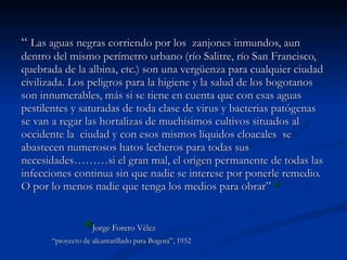 “  Las aguas negras corriendo por los  zanjones inmundos, aun dentro del mismo perímetro urbano (río Salitre, río San Francisco, quebrada de la albina, etc.) son una vergüenza para cualquier ciudad civilizada. Los peligros para la higiene y la salud de los bogotanos son innumerables, más si se tiene en cuenta que con esas aguas pestilentes y saturadas de toda clase de virus y bacterias patógenas se van a regar las hortalizas de muchísimos cultivos situados al occidente la  ciudad y con esos mismos líquidos cloacales  se abastecen numerosos hatos lecheros para todas sus necesidades………si el gran mal, el origen permanente de todas las infecciones continua sin que nadie se interese por ponerle remedio. O por lo menos nadie que tenga los medios para obrar”  * * Jorge Forero Vélez  “ proyecto de alcantarillado para Bogotá”, 1952 