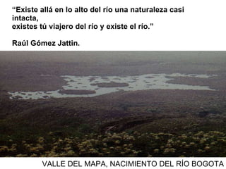 “ Existe allá en lo alto del río una naturaleza casi intacta, existes tú viajero del río y existe el río.”  Raúl Gómez Jattin.  VALLE DEL MAPA, NACIMIENTO DEL RÍO BOGOTA 