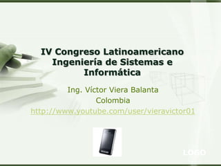 LOGO
Ing. Víctor Viera Balanta
Colombia
http://www.youtube.com/user/vieravictor01
IV Congreso Latinoamericano
Ingeniería de Sistemas e
Informática
 
