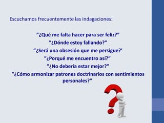 Escuchamos frecuentemente las indagaciones:
”¿Qué me falta hacer para ser feliz?”
”¿Dónde estoy fallando?”
”¿Será una obsesión que me persigue?’
”¿Porqué me encuentro así?”
”¿No debería estar mejor?”
”¿Cómo armonizar patrones doctrinarios con sentimientos
personales?"
 