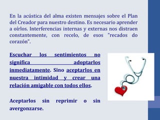 En la acústica del alma existen mensajes sobre el Plan
del Creador para nuestro destino. Es necesario aprender
a oírlos. Interferencias internas y externas nos distraen
constantemente, con recelo, de esos "recados do
corazón".
Escuchar los sentimientos no
significa adoptarlos
inmediatamente. Sino aceptarlos en
nuestra intimidad y crear una
relación amigable con todos ellos.
Aceptarlos sin reprimir o sin
avergonzarse.
 