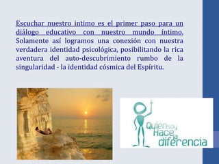 Escuchar nuestro intimo es el primer paso para un
diálogo educativo con nuestro mundo íntimo.
Solamente así logramos una conexión con nuestra
verdadera identidad psicológica, posibilitando la rica
aventura del auto-descubrimiento rumbo de la
singularidad - la identidad cósmica del Espíritu.
 