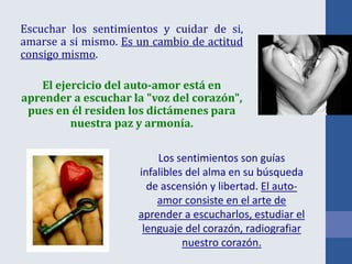 Escuchar los sentimientos y cuidar de si,
amarse a si mismo. Es un cambio de actitud
consigo mismo.
El ejercicio del auto-amor está en
aprender a escuchar la "voz del corazón",
pues en él residen los dictámenes para
nuestra paz y armonía.
Los sentimientos son guías
infalibles del alma en su búsqueda
de ascensión y libertad. El auto-
amor consiste en el arte de
aprender a escucharlos, estudiar el
lenguaje del corazón, radiografiar
nuestro corazón.
 