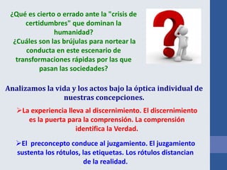 Analizamos la vida y los actos bajo la óptica individual de
nuestras concepciones.
¿Qué es cierto o errado ante la "crisis de
certidumbres" que dominan la
humanidad?
¿Cuáles son las brújulas para nortear la
conducta en este escenario de
transformaciones rápidas por las que
pasan las sociedades?
La experiencia lleva al discernimiento. El discernimiento
es la puerta para la comprensión. La comprensión
identifica la Verdad.
El preconcepto conduce al juzgamiento. El juzgamiento
sustenta los rótulos, las etiquetas. Los rótulos distancian
de la realidad.
 