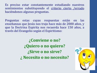 Es preciso estar constantemente estudiando nuestros
sentimientos substituyendo el criterio cierto /errado
haciéndonos algunas preguntas.
Preguntas estas cuyas respuestas están en las
enseñanzas que Jesús nos trajo hace más de 2000 años, y
que la Doctrina Espirita nos recuerda hace 150 años, a
través del Evangelio según el Espiritismo:
¿Conviene o no?
¿Quiero o no quiero?
¿Sirve o no sirve?
¿ Necesito o no necesito?
 