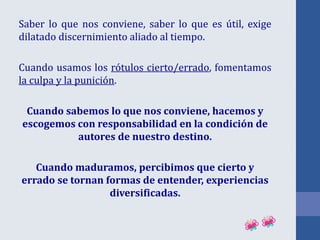 Saber lo que nos conviene, saber lo que es útil, exige
dilatado discernimiento aliado al tiempo.
Cuando usamos los rótulos cierto/errado, fomentamos
la culpa y la punición.
Cuando sabemos lo que nos conviene, hacemos y
escogemos con responsabilidad en la condición de
autores de nuestro destino.
Cuando maduramos, percibimos que cierto y
errado se tornan formas de entender, experiencias
diversificadas.
 