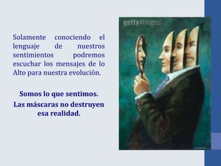 Solamente conociendo el
lenguaje de nuestros
sentimientos podremos
escuchar los mensajes de lo
Alto para nuestra evolución.
Somos lo que sentimos.
Las máscaras no destruyen
esa realidad.
 
