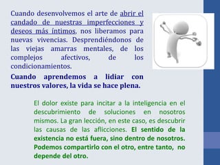 Cuando desenvolvemos el arte de abrir el
candado de nuestras imperfecciones y
deseos más íntimos, nos liberamos para
nuevas vivencias. Desprendiéndonos de
las viejas amarras mentales, de los
complejos afectivos, de los
condicionamientos.
Cuando aprendemos a lidiar con
nuestros valores, la vida se hace plena.
El dolor existe para incitar a la inteligencia en el
descubrimiento de soluciones en nosotros
mismos. La gran lección, en este caso, es descubrir
las causas de las aflicciones. El sentido de la
existencia no está fuera, sino dentro de nosotros.
Podemos compartirlo con el otro, entre tanto, no
depende del otro.
 