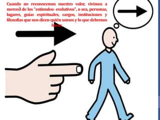 Cuando no reconocemos nuestro valor, vivimos a
merced̂ de los "estímulos- evolutivos", o sea, personas,
lugares, guías espirituales, cargos, instituciones y
filosofías que nos dicen quién somos y lo que debemos
hacer.
 