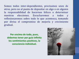 Somos todos inter-dependientes, precisamos unos de
otros, pero no al punto de depositar en algo o en alguien
la responsabilidad de hacernos felices o determinar
nuestras elecciones. Escucharemos a todos y
reflexionaremos sobre todo lo que acontezca, tomando
por divisa el compromiso de mejoría y crecimiento
gradual.
Por encima de todo, pues,
debemos tener por guía infinita
los sentimientos positivos, la
consciencia individual.
 