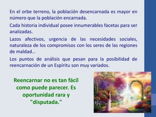 En el orbe terreno, la población desencarnada es mayor en
número que la población encarnada.
Cada historia individual posee innumerables facetas para ser
analizadas.
Lazos afectivos, urgencia de las necesidades sociales,
naturaleza de los compromisos con los seres de las regiones
de maldad…
Los puntos de análisis que pesan para la posibilidad de
reencarnación de un Espíritu son muy variados.
Reencarnar no es tan fácil
como puede parecer. Es
oportunidad rara y
"disputada."
 