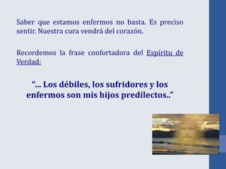 Saber que estamos enfermos no basta. Es preciso
sentir. Nuestra cura vendrá del corazón.
Recordemos la frase confortadora del Espíritu de
Verdad:
“… Los débiles, los sufridores y los
enfermos son mis hijos predilectos..”
 