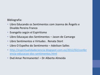 Bibliografia:
• Libro Educando os Sentimentos com Joanna de Ângelis e
Divaldo Pereira Franco
• Evangelio según el Espiritismo
• Libro Educaçao dos Sentimentos – Jason de Camargo
• Libro Sentimentos e Virtudes . Renata Stort
• Libro O Espelho do Sentimento – Adeilson Salles
• http://espiritualidadeciencia.blogspot.com.es/2012/02/confer
encia-educacao-dos-sentimentos.html
• Dvd Amar Permanente! – Dr Alberto Almeida
 