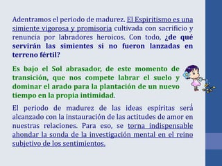 Adentramos el periodo de madurez. El Espiritismo es una
simiente vigorosa y promisoria cultivada con sacrificio y
renuncia por labradores heroicos. Con todo, ¿de qué
servirán las simientes si no fueron lanzadas en
terreno fértil?
El periodo de madurez de las ideas espíritas será́
alcanzado con la instauración de las actitudes de amor en
nuestras relaciones. Para eso, se torna indispensable
ahondar la sonda de la investigación mental en el reino
subjetivo de los sentimientos.
Es bajo el Sol abrasador, de este momento de
transición, que nos compete labrar el suelo y
dominar el arado para la plantación de un nuevo
tiempo en la propia intimidad.
 