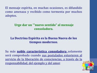 El mensaje espírita, en muchas ocasiones, es difundido
como amenaza y recibido como tormenta por muchos
adeptos.
Urge dar un '"nuevo sentido" al mensaje
consoladora.
La Doctrina Espírita es la Buena Nueva de los
tiempos modernos.
Su más noble característica consoladora solamente
será comprobada cuando sus postulados estuvieren al
servicio de la liberación de consciencias, a través de la
responsabilidad, del ejemplo y del amor.
 