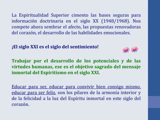 La Espiritualidad Superior cimento las bases seguras para
información doctrinaria en el siglo XX (1948/1968). Nos
compete ahora sembrar el afecto, las propuestas renovadoras
del corazón, el desarrollo de las habilidades emocionales.
¡El siglo XXI es el siglo del sentimiento!
Trabajar por el desarrollo de los potenciales y de las
virtudes humanas, ese es el objetivo sagrado del mensaje
inmortal del Espiritismo en el siglo XXI.
Educar para ser, educar para convivir bien consigo mismo,
educar para ser feliz, son los pilares de la armonía interior y
de la felicidad a la luz del Espíritu inmortal en este siglo del
corazón.
 