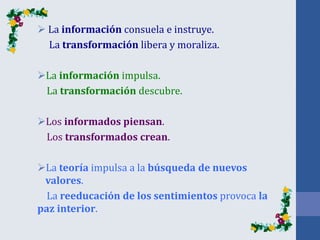  La información consuela e instruye.
La transformación libera y moraliza.
La información impulsa.
La transformación descubre.
Los informados piensan.
Los transformados crean.
La teoría impulsa a la búsqueda de nuevos
valores.
La reeducación de los sentimientos provoca la
paz interior.
 