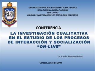 UNIVERSIDAD NACIONAL EXPERIMENTAL POLITÉCNICA DE LA FUERZA ARMADA NACIONAL SEDE CHUAO GRUPO DE INVESTIGADORES EN TECNOLOGÍA EDUCATIVA CONFERENCIA Caracas, Junio de 2009 LA INVESTIGACIÓN CUALITATIVA EN EL ESTUDIO DE LOS PROCESOS DE INTERACCIÓN Y SOCIALIZACIÓN “ ON-LINE ” Dr. Efraín, Márquez Pérez 