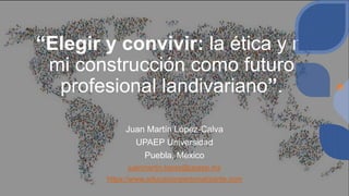 “Elegir y convivir: la ética y mi
mi construcción como futuro
profesional landivariano”.
Juan Martín López-Calva
UPAEP Universidad
Puebla, México
juanmartin.lopez@upaep.mx
https://www.educacionpersonalizante.com
 