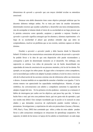 2
dimensiones de aprende a aprender que con mayor claridad revelan su naturaleza
emocional.
Destacar esta doble dimensión tiene como objetivo principal enfatizar que los
docentes debemos trabajar ambas. No se trata por tanto de enseñar únicamente
determinados recursos que ayudan a planificar y desarrollar una tarea estratégicamente,
sino de acompañar al alumno desde el inicio de su escolaridad en un largo proceso que
le permita conocerse como aprendiz, aceptarse y aprender a mejorar. Enseñar a
aprender a aprender significa conseguir que los alumnos y alumnas experimenten a lo
largo de su escolaridad el placer que produce entender algo que antes no
comprendíamos, resolver un problema que se nos resistía, sentirnos capaces en último
término.
Enseñar a aprender a aprender puede y debe hacerse desde la Educación
Infantil. El énfasis en las características conscientes del proceso de aprender a aprender
ha podido llevar a la idea de que esta disposición sólo puede recomendarse y
conseguirse a partir de determinado momento en el desarrollo. Sin embargo, esta
suposición es errónea. Los niños de preescolar van de hecho desarrollando sus
capacidades de toma de conciencia de sus procesos mentales y de los de los demás. Por
ejemplo, en sus juegos los niños pasan de jugar solos a incorporar a otros compañeros,
con la necesidad que conlleva de adaptar la propia conducta a la de los otros a través no
sólo de la observación de las acciones externas sino de inferencias sobre sus intenciones
o deseos. Avanzan también en su capacidad de consolar o fastidiar a sus iguales. Y de la
misma manera van apareciendo las capacidades metalingüísticas. Además, el juego
simbólico, las conversaciones con adultos y compañeros aumentan la capacidad de
adoptar el papel del otro. En los primeros niveles podemos comenzar ya a instaurar el
hábito de interrogarse por cuáles son los objetivos, qué pasos hay que dar, lo hemos
hecho bien o mal, qué otra cosa podemos hacer, qué nos gusta más de aprender y qué
nos resulta más difícil. Esto siempre recordando que la acción es lo esencial en estas
edades y que demandas excesivas de explicitación pueden resultar tediosas y
prematuras. Investigaciones y experiencias de aula con preescolares (Lacasa y Herranz,
1995; Real y Tena, 2005) han constatado que niños y niñas de estas edades pueden
llevar a cabo actuaciones estratégicas en situaciones de aprendizaje cooperativo. Por
supuesto, la índole de las tareas o el apoyo de los adultos se transformará en cada etapa
 