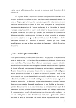 3
escolar pero el hábito de aprender a aprender se construye desde el comienzo de la
escolaridad.
No se puede enseñar a aprender a aprender al margen de los contenidos de las
áreas del curriculum. Aprender a aprender necesita de cada área para su desarrollo. Por
tanto, no abogamos por la introducción de programas generales sobre razonar, observar
o recordar. La utilización de algunos de ellos, como el Programa de Enriquecimiento
Instrumental de Feuerstein o el Proyecto Inteligencia de la Universidad de Harvard,
cuenta ya con cierta tradición en nuestro medio educativo. Aunque pensamos que estos
programas, como otros relacionados, por ejemplo, con la enseñanza de las habilidades
del método científico, pueden ponerse al servicio de prender a prender, no comparten
los mismos objetivos y, lo que es fundamental, alcanzar la transferencia de las
habilidades incluidas en aprender a aprender supone que éstas formen
ineludiblemente parte de las áreas curriculares de Educación Infantil, Primaria o
Secundaria.
¿Cómo se enseña a aprender a aprender?
En el apartado anterior ya se ha contestado en parte a esta pregunta: se enseña desde el
inicio de la escolaridad y es responsabilidad de todos los docentes y del conjunto de las
áreas curriculares. Querríamos ahora referirnos sucintamente a algunos principios
metodológicos especialmente relevantes para este ámbito del conocimiento. El primero
de ellos se refiere a la importancia que tiene explorar las concepciones que estudiantes y
docentes tienen sobre el aprendizaje. En concreto, las creencias sobre la inteligencia
pueden influir específicamente en el proceso de aprender a aprender a través de tres
ideas concretas: qué piensan los estudiantes que significa ser inteligente, sus creencias
sobre el carácter estable o modificable de la inteligencia y sus teorías sobre el origen de las
diferencias individuales. Con demasiada frecuencia encontramos que los propios docentes
tienen una representación demasiado simplista de lo que significa ser inteligente y
aprender. Una concepción en la que el aprendizaje se entiende como una copia de la
realidad y el papel del aprendiz depende de rasgos que no es fácil modificar. La influencia
de estas concepciones sobre la práctica docente es muy importante y los estudiantes a su
vez van construyendo su forma de entender el aprendizaje a partir de las prácticas
educativas en la que se ven insertos. Por lo tanto, ayudar al profesorado a que enseñe a
 