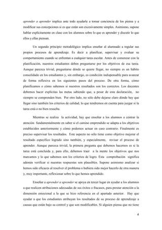 4
aprender a aprender implica ante todo ayudarle a tomar conciencia de los piensa y a
modificar sus concepciones si es que están son excesivamente simples. Asimismo, supone
hablar explícitamente en clase con los alumnos sobre lo que es aprender y discutir lo que
ellos y ellas piensan.
Un segundo principio metodológico implica enseñar al alumnado a regular sus
propios procesos de aprendizaje. Es decir a planificar, supervisar y evaluar su
comportamiento cuando se enfrentan a cualquier tarea escolar. Antes de comenzar con la
planificación, nuestros estudiantes deben preguntarse por los objetivos de esa tarea.
Aunque parezca trivial, preguntarse dónde se quiere llegar, no siempre es un hábito
consolidado en los estudiantes y, sin embargo, es condición indispensable para avanzar
de forma reflexiva en los siguientes pasos del proceso. De otra forma, cómo
planificamos o cómo sabemos si nuestros resultados son los correctos. Los docentes
debemos hacer explícitas las metas sabiendo que, a pesar de esta declaración, no
siempre se comprenden bien. Por otro lado, no sólo debe dejarse claro dónde hay que
llegar sino también los criterios de calidad, lo que tendremos en cuenta para juzgar si la
tarea está o no bien resuelta.
Mientras se realiza la actividad, hay que enseñar a los alumnos a centrar la
atención fundamentalmente en saber si el camino emprendido se adapta a los objetivos
establecidos anteriormente y cómo podemos actuar en caso contrario. Finalmente es
preciso supervisar los resultados. Este aspecto no sólo tiene como objetivo mejorar el
resultado específico logrado sino también, y especialmente, revisar el proceso de
aprender. Aunque parezca trivial, la primera pregunta que debemos hacernos es si la
tarea está concluida y, para ello, debemos traer a la mente los objetivos que nos
marcamos y lo que sabemos son los criterios de logro. Esta comprobación significa
además verificar si nuestras respuestas son plausibles. Supone asimismo analizar si
hemos sido eficaces al resolver el problema o hubiera sido mejor hacerlo de otra manera
y, muy importante, reflexionar sobre lo que hemos aprendido.
Enseñar a aprender a aprender se apoya en tercer lugar en ayudar a los alumnos
a que realicen atribuciones adecuadas de sus éxitos o fracasos, para prestar atención a la
dimensión emocional a la que se hizo referencia en el apartado anterior. Hay que
ayudar a que los estudiantes atribuyan los resultados de su proceso de aprendizaje a
causas que están bajo su control y que son modificables. Si alguien piensa que no tiene
 