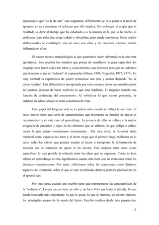 5
capacidad o que “se le da mal” una asignatura, difícilmente se va a poner a la tarea de
aprender ni va a mantener el esfuerzo que ello implica. Sin embargo, si acepta que el
resultado se debe al tiempo que ha estudiado o a la manera en la que lo ha hecho, el
problema tiene solución; exige trabajo y disciplina, pero puede resolverse. Estos estilos
atribucionales se construyen, uno no nace con ellos y los docentes tenemos mucha
influencia en ellos.
El cuarto recurso metodológico al que queríamos hacer referencia es la escritura
epistémica. Son muchos los estudios que ponen de manifiesto la gran capacidad del
lenguaje para hacer explicitas ideas y conocimientos que tenemos pero que no sabemos
que tenemos o que se “aclaran” al expresarlas (Olson, 1998, Vygostki, 1977, 1979). Es
muy habitual la experiencia de querer comunicar una idea y acabar diciendo “no sé
cómo decirlo”. Esta dificultad es interpretada por estos autores como una manifestación
del costoso proceso de hacer explícito lo que está implícito. El lenguaje cumple una
función de andamiaje del pensamiento. Al verbalizar lo que vamos pensando, se
ordenan las ideas porque se toma conciencia de ellas.
Este papel del lenguaje oral se ve potenciado cuando se utiliza la escritura. El
texto escrito tiene una serie de características que favorecen su función de apoyo al
razonamiento y en este caso al aprendizaje. La primera de ellas se refiere a la mayor
exigencia de precisión y rigor en los términos que se utilizan, lo que obliga a definir
mejor lo que quiere comunicarse exactamente. Por otra parte, la distancia tanto
temporal como espacial del autor y el lector exige que el primero haga explícitos en el
texto todas las claves que pueden ayudar al lector a interpretar la información de
acuerdo con la intención de quien lo ha escrito. Esto implica entre otras cosas
especificar lo más posible la relación entre las ideas que se expresan. Como es bien
sabido un aprendizaje es más significativo cuanto más ricas son las relaciones entre los
distintos conocimientos. Por tanto, reflexionar sobre las conexiones entre distintos
aspectos del contenido sobre el que se esté escribiendo debería permitir profundizar en
el aprendizaje.
Por otra parte, cuando uno escribe tiene que representarse las características de
la “audiencia”. Lo que esa persona ya sabe y no hace falta por tanto explicarle, lo que
puede resultarle más importante, lo que le gusta, lo que le interesa...en último término,
los principales rasgos de la mente del lector. Escribir implica desde esta perspectiva,
 